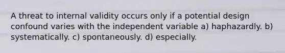 A threat to internal validity occurs only if a potential design confound varies with the independent variable a) haphazardly. b) systematically. c) spontaneously. d) especially.