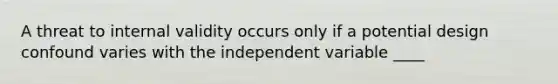 A threat to internal validity occurs only if a potential design confound varies with the independent variable ____