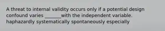 A threat to internal validity occurs only if a potential design confound varies _______with the independent variable. haphazardly systematically spontaneously especially