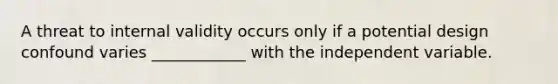 A threat to internal validity occurs only if a potential design confound varies ____________ with the independent variable.