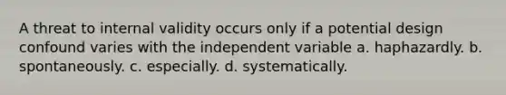 A threat to internal validity occurs only if a potential design confound varies with the independent variable a. haphazardly. b. spontaneously. c. especially. d. systematically.