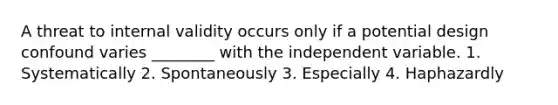 A threat to internal validity occurs only if a potential design confound varies ________ with the independent variable. 1. Systematically 2. Spontaneously 3. Especially 4. Haphazardly