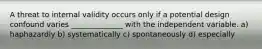 A threat to internal validity occurs only if a potential design confound varies ______________ with the independent variable. a) haphazardly b) systematically c) spontaneously d) especially