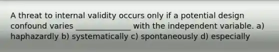 A threat to internal validity occurs only if a potential design confound varies ______________ with the independent variable. a) haphazardly b) systematically c) spontaneously d) especially