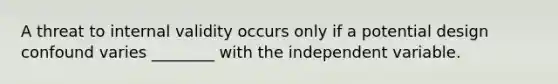 A threat to internal validity occurs only if a potential design confound varies ________ with the independent variable.