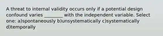 A threat to internal validity occurs only if a potential design confound varies ________ with the independent variable. Select one: a)spontaneously b)unsystematically c)systematically d)temporally