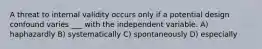 A threat to internal validity occurs only if a potential design confound varies ___ with the independent variable. A) haphazardly B) systematically C) spontaneously D) especially