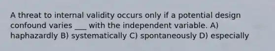 A threat to internal validity occurs only if a potential design confound varies ___ with the independent variable. A) haphazardly B) systematically C) spontaneously D) especially