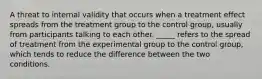 A threat to internal validity that occurs when a treatment effect spreads from the treatment group to the control group, usually from participants talking to each other. _____ refers to the spread of treatment from the experimental group to the control group, which tends to reduce the difference between the two conditions.