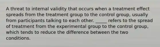 A threat to internal validity that occurs when a treatment effect spreads from the treatment group to the control group, usually from participants talking to each other. _____ refers to the spread of treatment from the experimental group to the control group, which tends to reduce the difference between the two conditions.