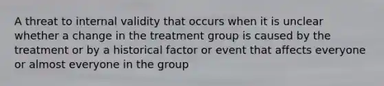 A threat to internal validity that occurs when it is unclear whether a change in the treatment group is caused by the treatment or by a historical factor or event that affects everyone or almost everyone in the group