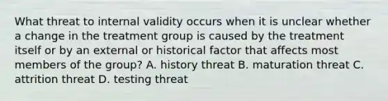 What threat to internal validity occurs when it is unclear whether a change in the treatment group is caused by the treatment itself or by an external or historical factor that affects most members of the group? A. history threat B. maturation threat C. attrition threat D. testing threat