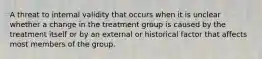 A threat to internal validity that occurs when it is unclear whether a change in the treatment group is caused by the treatment itself or by an external or historical factor that affects most members of the group.