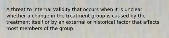 A threat to internal validity that occurs when it is unclear whether a change in the treatment group is caused by the treatment itself or by an external or historical factor that affects most members of the group.