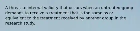 A threat to internal validity that occurs when an untreated group demands to receive a treatment that is the same as or equivalent to the treatment received by another group in the research study.