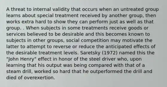 A threat to internal validity that occurs when an untreated group learns about special treatment received by another group, then works extra hard to show they can perform just as well as that group. . When subjects in some treatments receive goods or services believed to be desirable and this becomes known to subjects in other groups, social competition may motivate the latter to attempt to reverse or reduce the anticipated effects of the desirable treatment levels. Saretsky (1972) named this the "John Henry" effect in honor of the steel driver who, upon learning that his output was being compared with that of a steam drill, worked so hard that he outperformed the drill and died of overexertion.