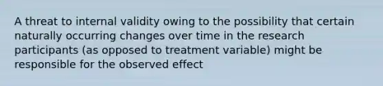 A threat to internal validity owing to the possibility that certain naturally occurring changes over time in the research participants (as opposed to treatment variable) might be responsible for the observed effect