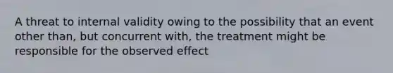 A threat to internal validity owing to the possibility that an event other than, but concurrent with, the treatment might be responsible for the observed effect