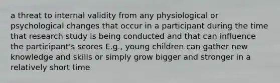 a threat to internal validity from any physiological or psychological changes that occur in a participant during the time that research study is being conducted and that can influence the participant's scores E.g., young children can gather new knowledge and skills or simply grow bigger and stronger in a relatively short time