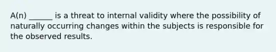 A(n) ______ is a threat to internal validity where the possibility of naturally occurring changes within the subjects is responsible for the observed results.