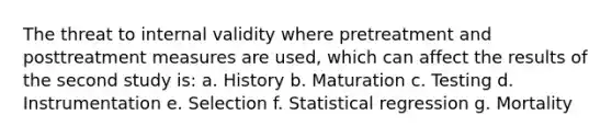 The threat to internal validity where pretreatment and posttreatment measures are used, which can affect the results of the second study is: a. History b. Maturation c. Testing d. Instrumentation e. Selection f. Statistical regression g. Mortality