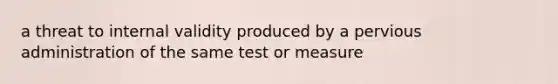 a threat to internal validity produced by a pervious administration of the same test or measure