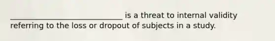 _____________________________ is a threat to internal validity referring to the loss or dropout of subjects in a study.