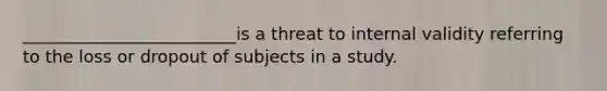 _________________________is a threat to internal validity referring to the loss or dropout of subjects in a study.