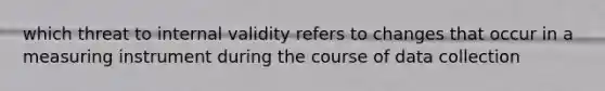 which threat to internal validity refers to changes that occur in a measuring instrument during the course of data collection