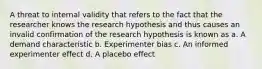 A threat to internal validity that refers to the fact that the researcher knows the research hypothesis and thus causes an invalid confirmation of the research hypothesis is known as a. A demand characteristic b. Experimenter bias c. An informed experimenter effect d. A placebo effect