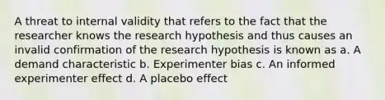 A threat to internal validity that refers to the fact that the researcher knows the research hypothesis and thus causes an invalid confirmation of the research hypothesis is known as a. A demand characteristic b. Experimenter bias c. An informed experimenter effect d. A placebo effect