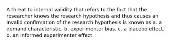 A threat to internal validity that refers to the fact that the researcher knows the research hypothesis and thus causes an invalid confirmation of the research hypothesis is known as a. a demand characteristic. b. experimenter bias. c. a placebo effect. d. an informed experimenter effect.