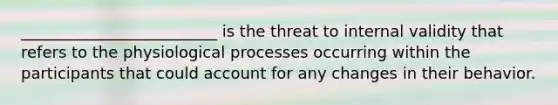 _________________________ is the threat to internal validity that refers to the physiological processes occurring within the participants that could account for any changes in their behavior.