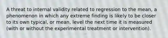 A threat to internal validity related to regression to the mean, a phenomenon in which any extreme finding is likely to be closer to its own typical, or mean, level the next time it is measured (with or without the experimental treatment or intervention).