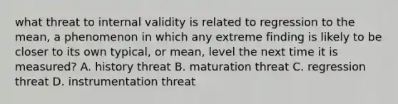 what threat to internal validity is related to regression to the mean, a phenomenon in which any extreme finding is likely to be closer to its own typical, or mean, level the next time it is measured? A. history threat B. maturation threat C. regression threat D. instrumentation threat