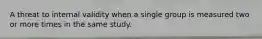 A threat to internal validity when a single group is measured two or more times in the same study.