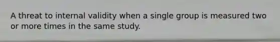 A threat to internal validity when a single group is measured two or more times in the same study.