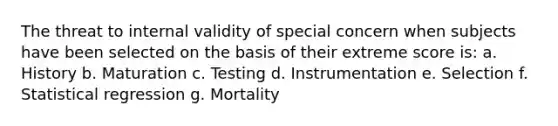 The threat to internal validity of special concern when subjects have been selected on the basis of their extreme score is: a. History b. Maturation c. Testing d. Instrumentation e. Selection f. Statistical regression g. Mortality