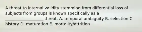 A threat to internal validity stemming from differential loss of subjects from groups is known specifically as a ___________________ threat. A. temporal ambiguity B. selection C. history D. maturation E. mortality/attrition