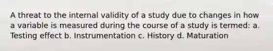 A threat to the internal validity of a study due to changes in how a variable is measured during the course of a study is termed: a. Testing effect b. Instrumentation c. History d. Maturation