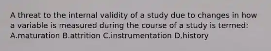 A threat to the internal validity of a study due to changes in how a variable is measured during the course of a study is termed: A.maturation B.attrition C.instrumentation D.history