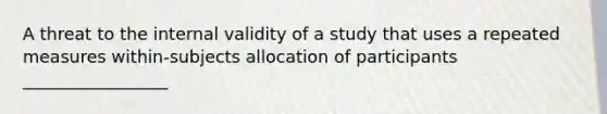 A threat to the internal validity of a study that uses a repeated measures within-subjects allocation of participants _________________