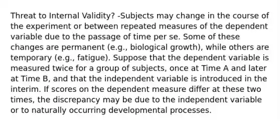 Threat to Internal Validity? -Subjects may change in the course of the experiment or between repeated measures of the dependent variable due to the passage of time per se. Some of these changes are permanent (e.g., biological growth), while others are temporary (e.g., fatigue). Suppose that the dependent variable is measured twice for a group of subjects, once at Time A and later at Time B, and that the independent variable is introduced in the interim. If scores on the dependent measure differ at these two times, the discrepancy may be due to the independent variable or to naturally occurring developmental processes.