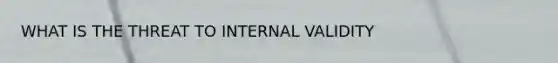 WHAT IS THE THREAT TO INTERNAL VALIDITY