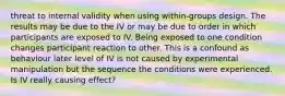 threat to internal validity when using within-groups design. The results may be due to the IV or may be due to order in which participants are exposed to IV. Being exposed to one condition changes participant reaction to other. This is a confound as behaviour later level of IV is not caused by experimental manipulation but the sequence the conditions were experienced. Is IV really causing effect?