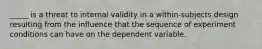 _____ is a threat to internal validity in a within-subjects design resulting from the influence that the sequence of experiment conditions can have on the dependent variable.