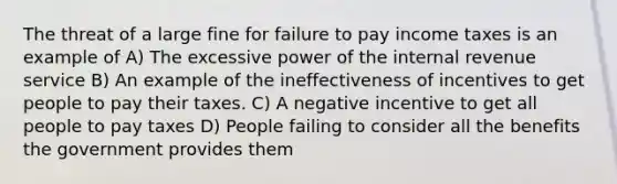 The threat of a large fine for failure to pay income taxes is an example of A) The excessive power of the internal revenue service B) An example of the ineffectiveness of incentives to get people to pay their taxes. C) A negative incentive to get all people to pay taxes D) People failing to consider all the benefits the government provides them