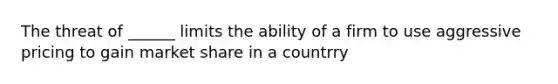 The threat of ______ limits the ability of a firm to use aggressive pricing to gain market share in a countrry