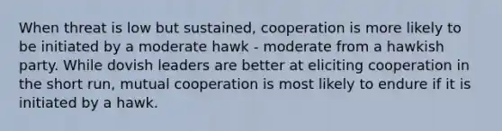 When threat is low but sustained, cooperation is more likely to be initiated by a moderate hawk - moderate from a hawkish party. While dovish leaders are better at eliciting cooperation in the short run, mutual cooperation is most likely to endure if it is initiated by a hawk.