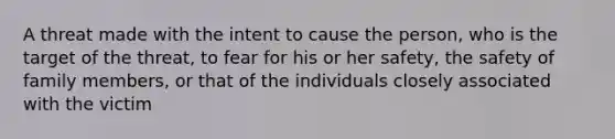 A threat made with the intent to cause the person, who is the target of the threat, to fear for his or her safety, the safety of family members, or that of the individuals closely associated with the victim